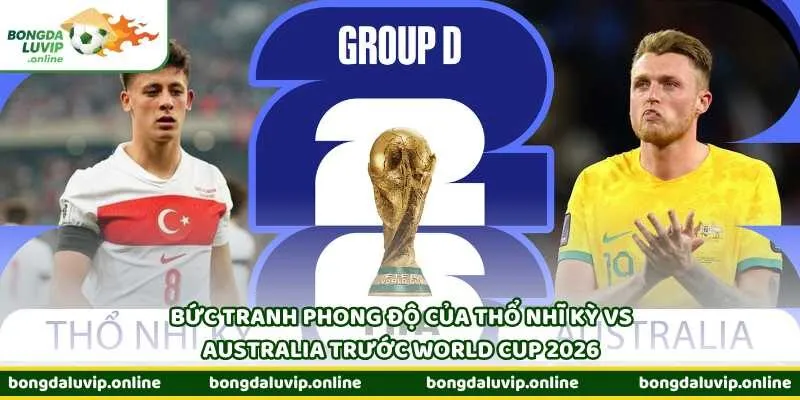 Bức tranh phong độ của Thổ Nhĩ Kỳ vs Australia trước World Cup 2026
