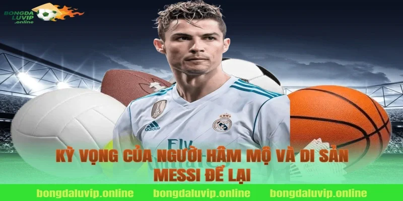 Kỳ Vọng Của Người Hâm Mộ Và Di Sản Messi Để Lại