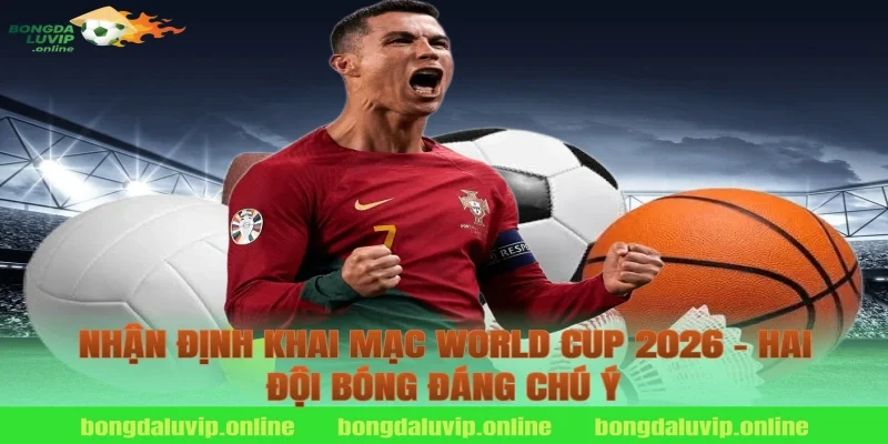 Nhận Định Khai Mạc World Cup 2026 – Hai Đội Bóng Đáng Chú Ý