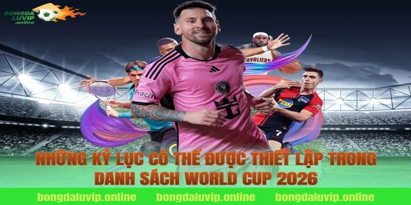Những kỷ lục có thể được thiết lập trong danh sách World Cup 2026
