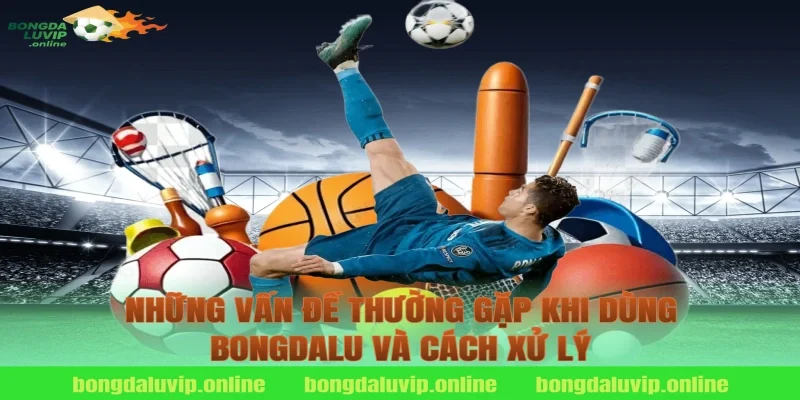 Những Vấn Đề Thường Gặp Khi Dùng Bongdalu Và Cách Xử Lý