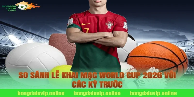 So sánh lễ khai mạc World Cup 2026 với các kỳ trước
