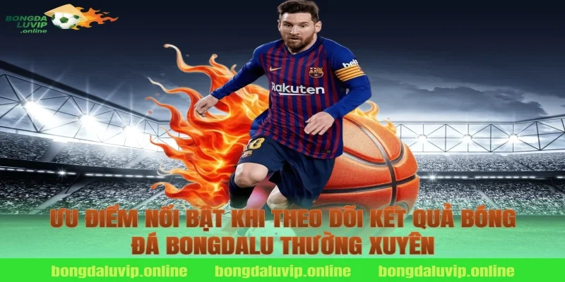 Ưu điểm nổi bật khi theo dõi kết quả bóng đá bongdalu thường xuyên